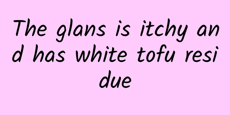 The glans is itchy and has white tofu residue
