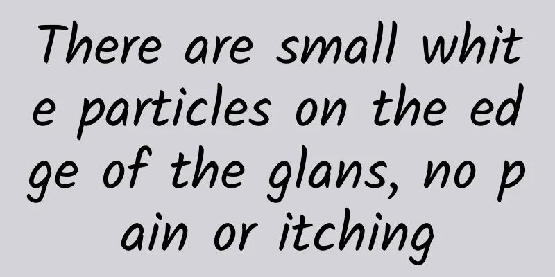 There are small white particles on the edge of the glans, no pain or itching