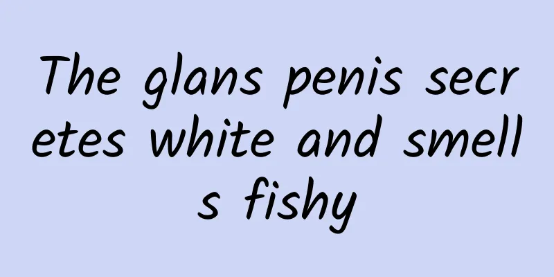 The glans penis secretes white and smells fishy