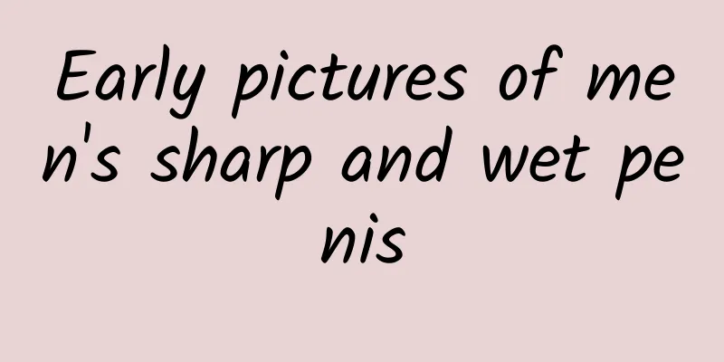 Early pictures of men's sharp and wet penis