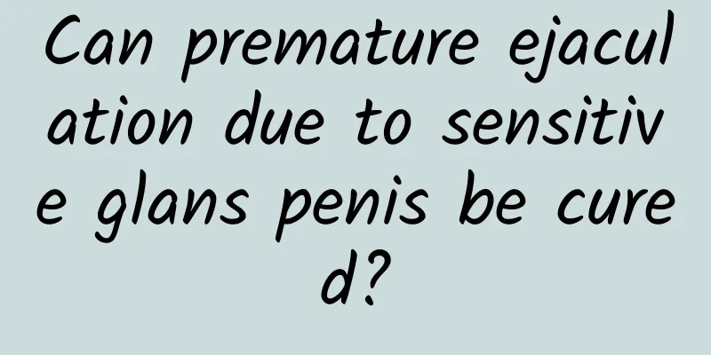 Can premature ejaculation due to sensitive glans penis be cured?