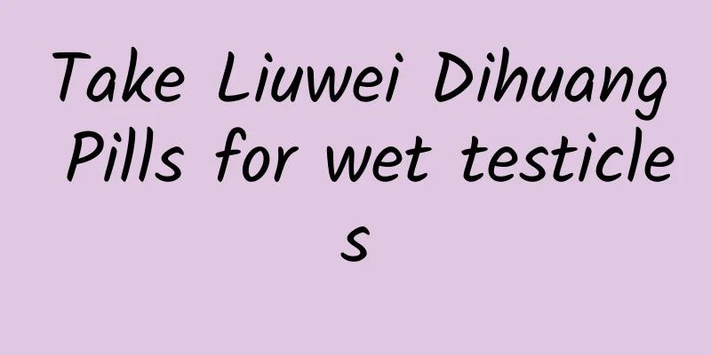 Take Liuwei Dihuang Pills for wet testicles