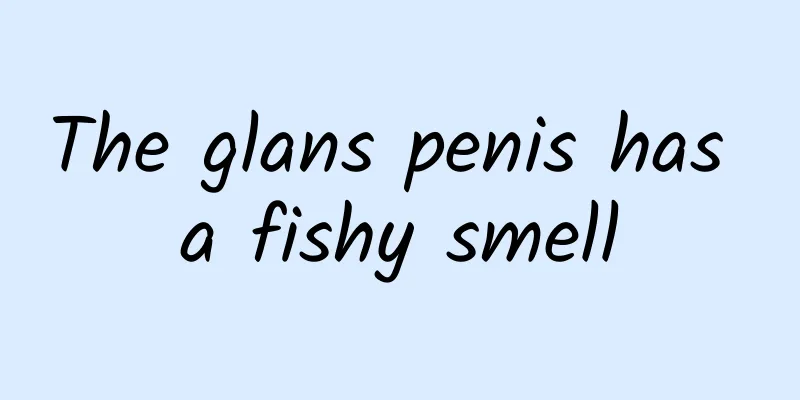 The glans penis has a fishy smell