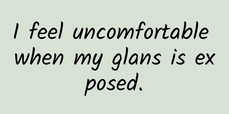 I feel uncomfortable when my glans is exposed.
