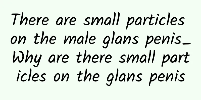 There are small particles on the male glans penis_Why are there small particles on the glans penis