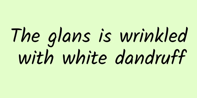 The glans is wrinkled with white dandruff