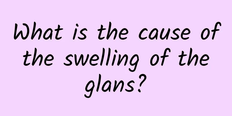 What is the cause of the swelling of the glans?