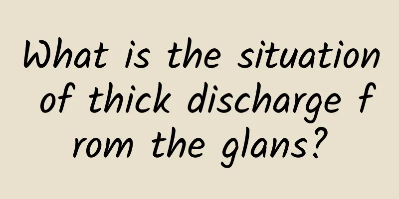 What is the situation of thick discharge from the glans?