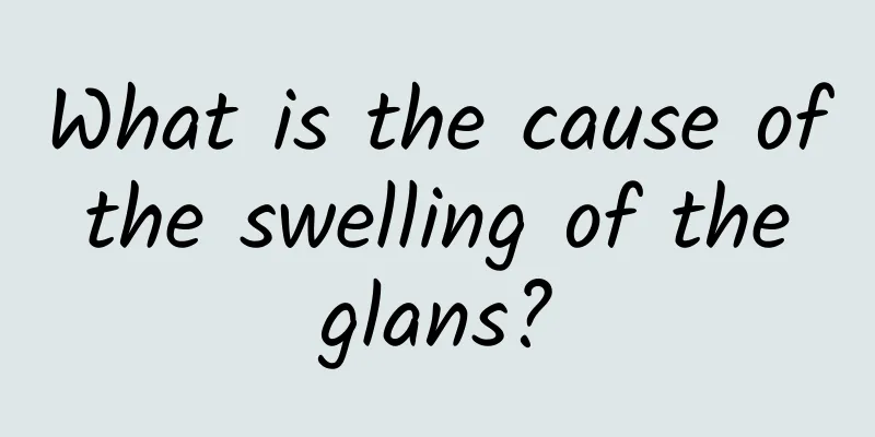 What is the cause of the swelling of the glans?