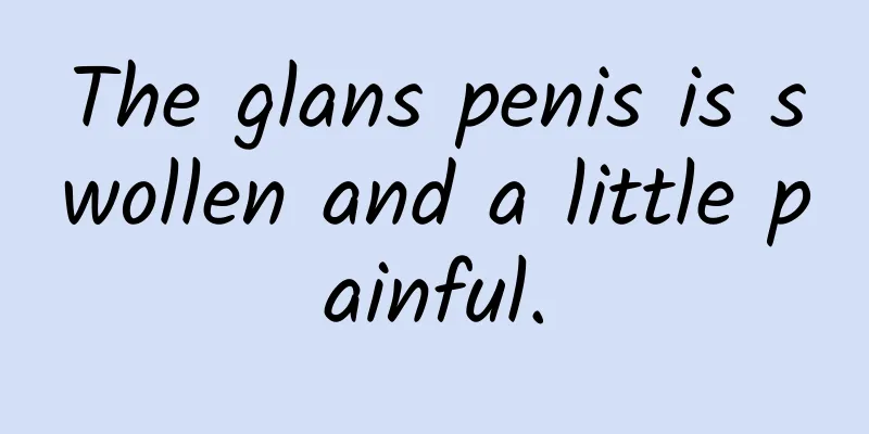 The glans penis is swollen and a little painful.