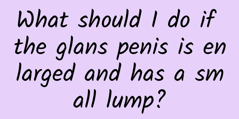 What should I do if the glans penis is enlarged and has a small lump?