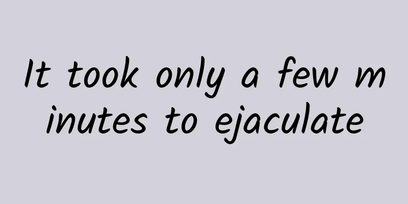 ​It took only a few minutes to ejaculate