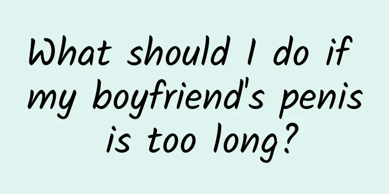 What should I do if my boyfriend's penis is too long?