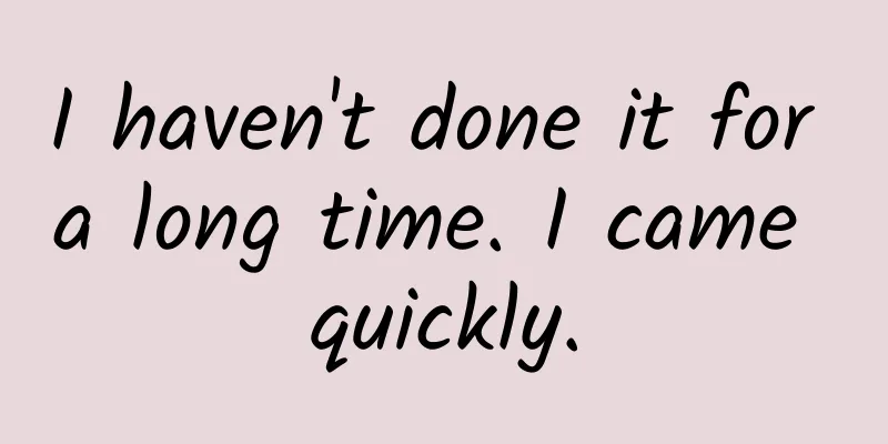 I haven't done it for a long time. I came quickly.