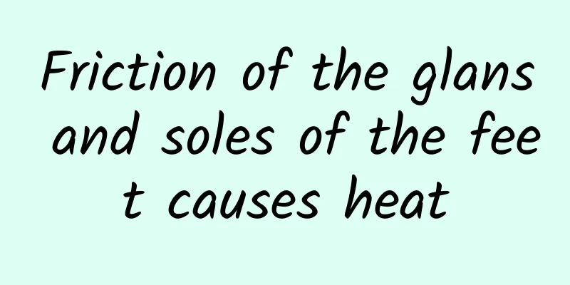 Friction of the glans and soles of the feet causes heat