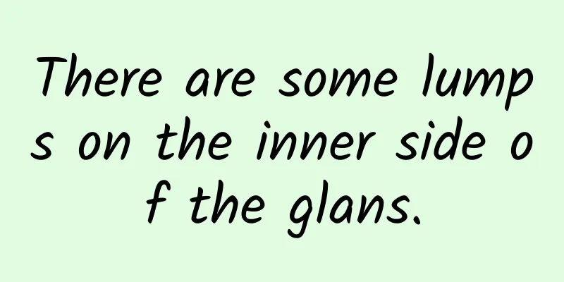 There are some lumps on the inner side of the glans.