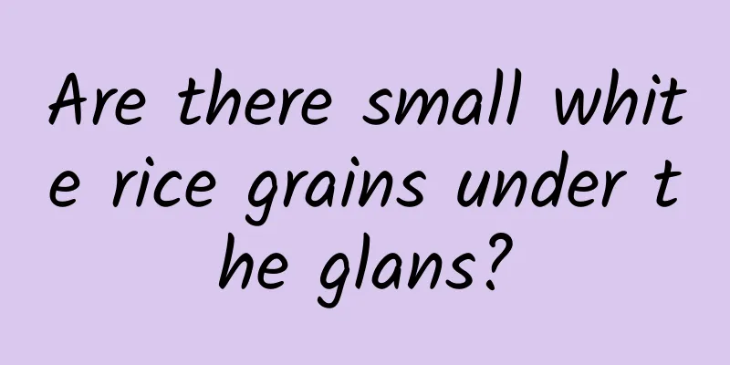 Are there small white rice grains under the glans?