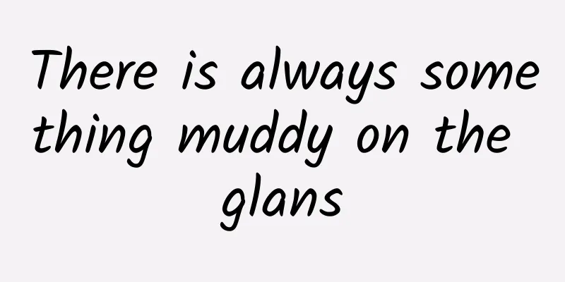 There is always something muddy on the glans
