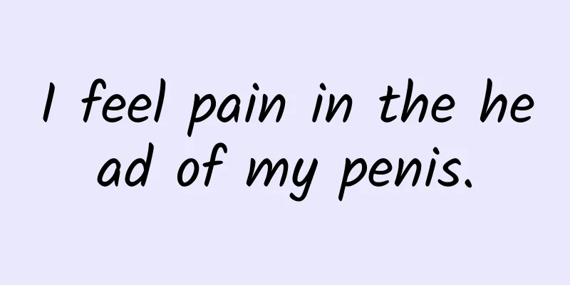I feel pain in the head of my penis.