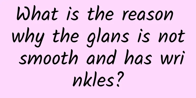 What is the reason why the glans is not smooth and has wrinkles?