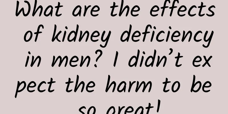 What are the effects of kidney deficiency in men? I didn’t expect the harm to be so great!