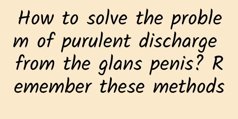 How to solve the problem of purulent discharge from the glans penis? Remember these methods