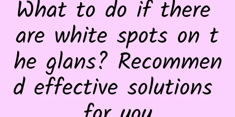 What to do if there are white spots on the glans? Recommend effective solutions for you