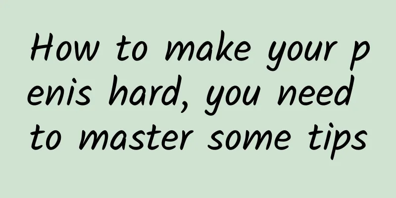 How to make your penis hard, you need to master some tips