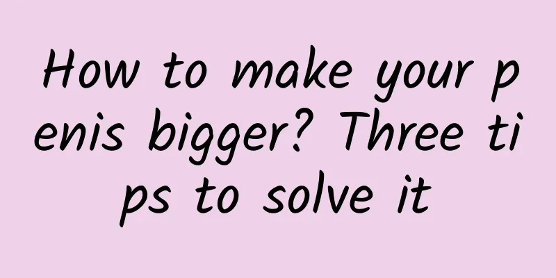 How to make your penis bigger? Three tips to solve it