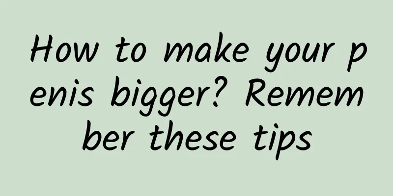 How to make your penis bigger? Remember these tips