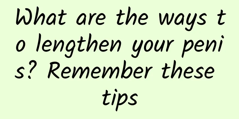 What are the ways to lengthen your penis? Remember these tips