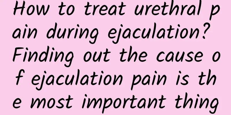 How to treat urethral pain during ejaculation? Finding out the cause of ejaculation pain is the most important thing