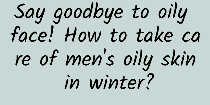 Say goodbye to oily face! How to take care of men's oily skin in winter?