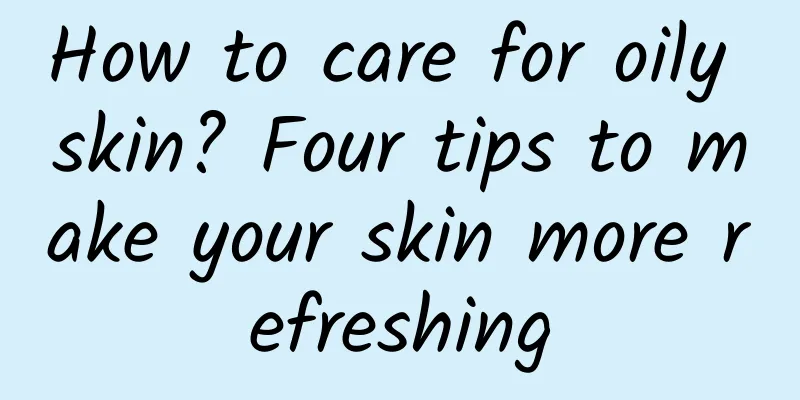 How to care for oily skin? Four tips to make your skin more refreshing