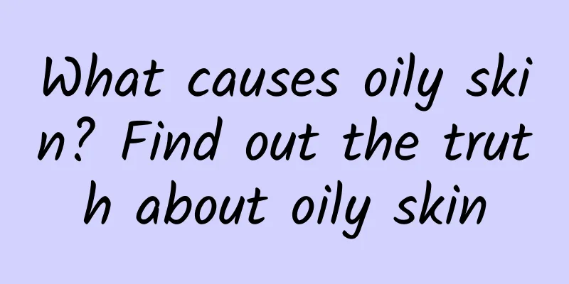 What causes oily skin? Find out the truth about oily skin