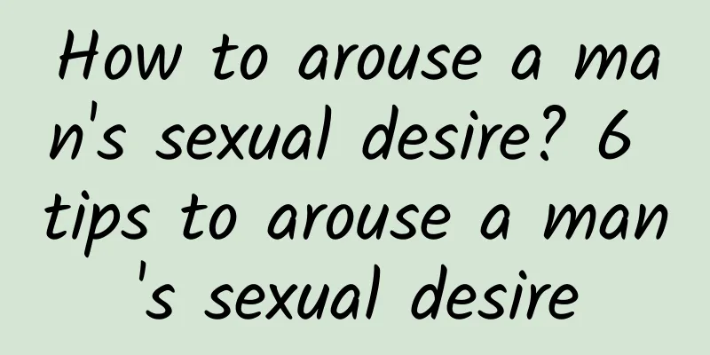 How to arouse a man's sexual desire? 6 tips to arouse a man's sexual desire