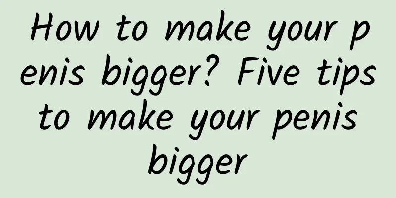 How to make your penis bigger? Five tips to make your penis bigger