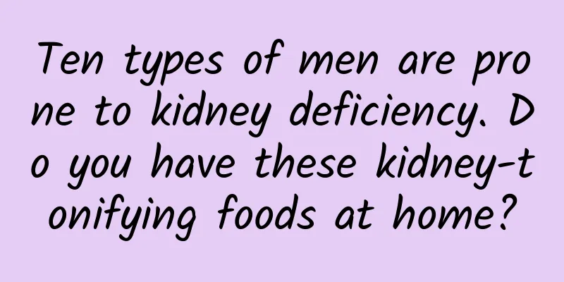 Ten types of men are prone to kidney deficiency. Do you have these kidney-tonifying foods at home?