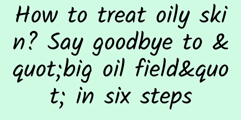 How to treat oily skin? Say goodbye to "big oil field" in six steps