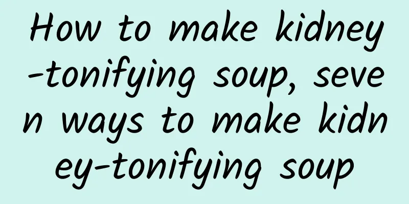 How to make kidney-tonifying soup, seven ways to make kidney-tonifying soup