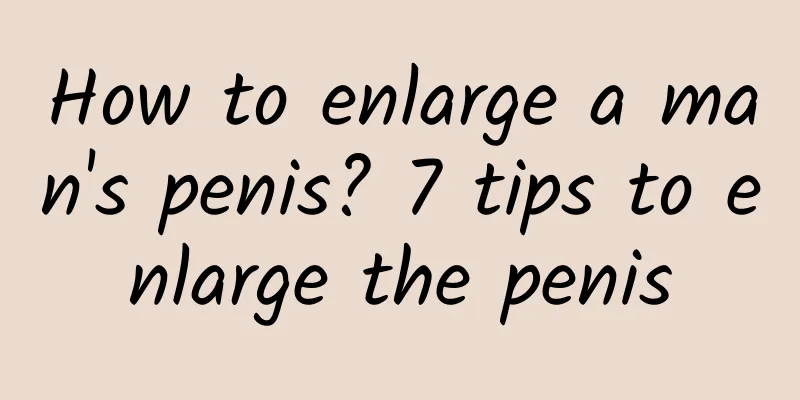 How to enlarge a man's penis? 7 tips to enlarge the penis