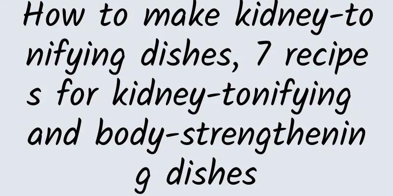 How to make kidney-tonifying dishes, 7 recipes for kidney-tonifying and body-strengthening dishes