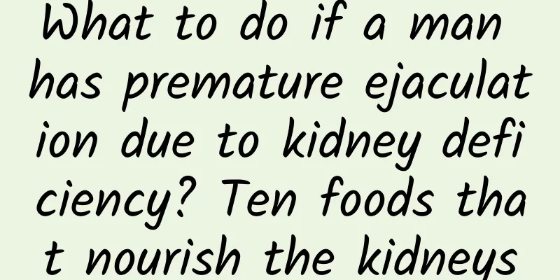 What to do if a man has premature ejaculation due to kidney deficiency? Ten foods that nourish the kidneys