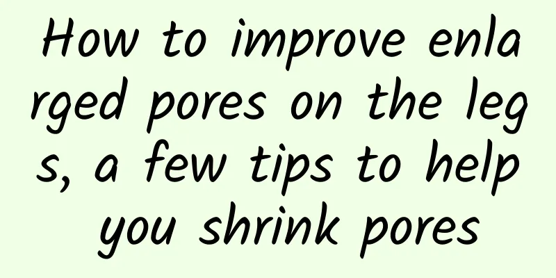 How to improve enlarged pores on the legs, a few tips to help you shrink pores