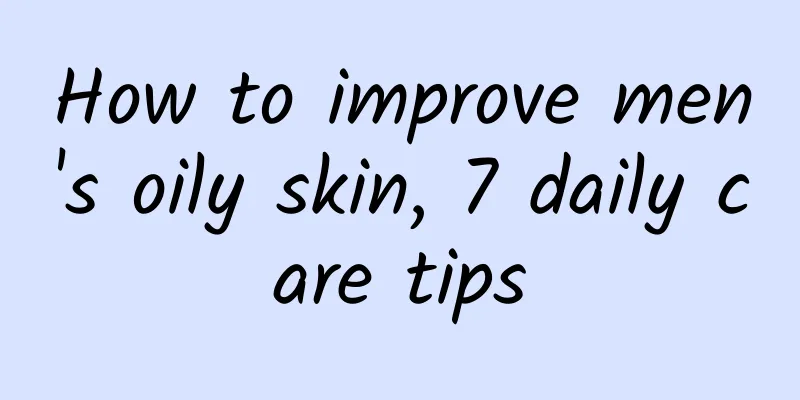 How to improve men's oily skin, 7 daily care tips