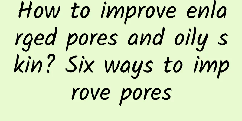 How to improve enlarged pores and oily skin? Six ways to improve pores
