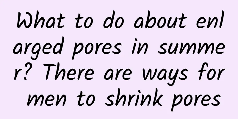 What to do about enlarged pores in summer? There are ways for men to shrink pores