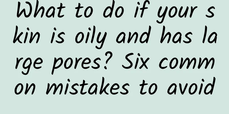 What to do if your skin is oily and has large pores? Six common mistakes to avoid