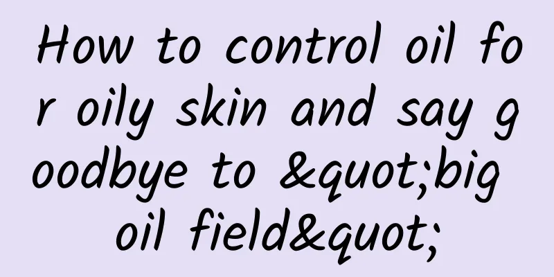 How to control oil for oily skin and say goodbye to "big oil field"