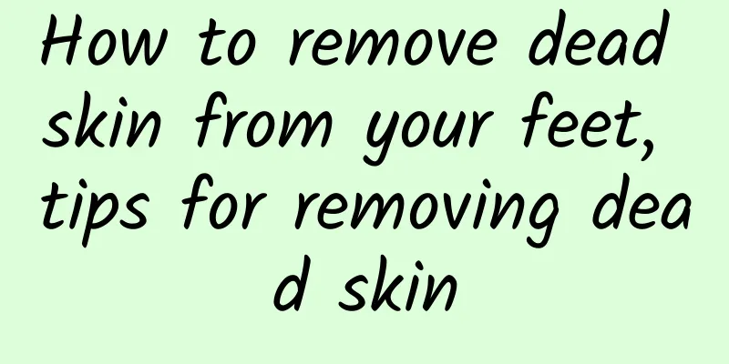 How to remove dead skin from your feet, tips for removing dead skin